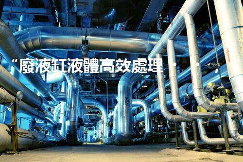 “廢液缸液體高效處理，環(huán)保新篇章開啟！”